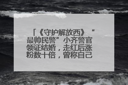 《守护解放西》“最帅民警”小齐警官领证结婚，走红后涨粉数十倍，曾称自己只是普通人