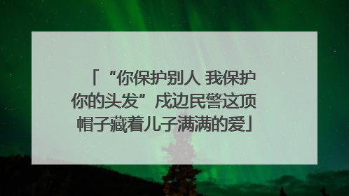 “你保护别人 我保护你的头发”戍边民警这顶帽子藏着儿子满满的爱