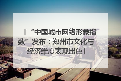 “中国城市网络形象指数”发布：郑州市文化与经济维度表现出色