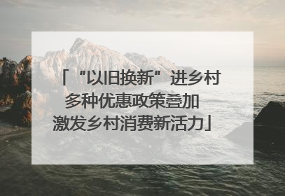 “以旧换新”进乡村 多种优惠政策叠加 激发乡村消费新活力