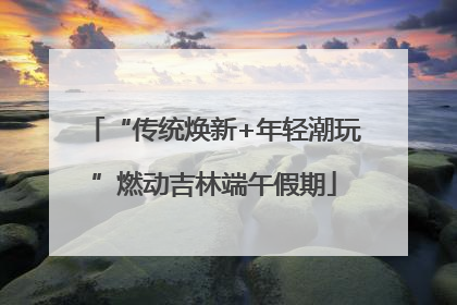 “传统焕新+年轻潮玩”燃动吉林端午假期