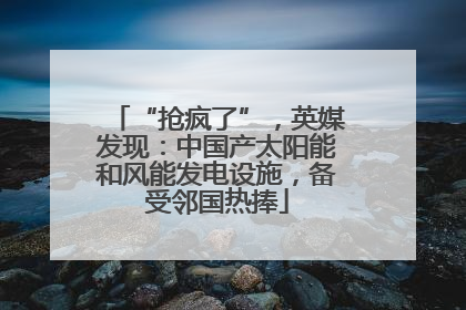 “抢疯了”，英媒发现：中国产太阳能和风能发电设施，备受邻国热捧