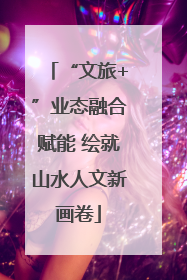 “文旅+”业态融合赋能 绘就山水人文新画卷