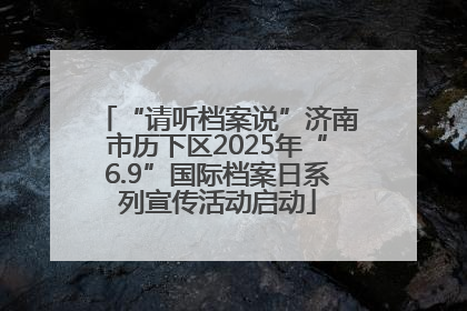 “请听档案说”济南市历下区2025年“6.9”国际档案日系列宣传活动启动