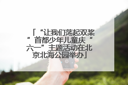 “让我们荡起双桨”首都少年儿童庆“六一”主题活动在北京北海公园举办