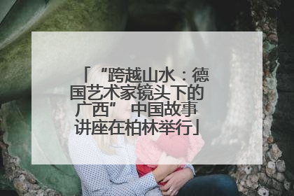 “跨越山水：德国艺术家镜头下的广西” 中国故事讲座在柏林举行