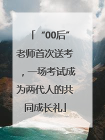 “00后”老师首次送考，一场考试成为两代人的共同成长礼
