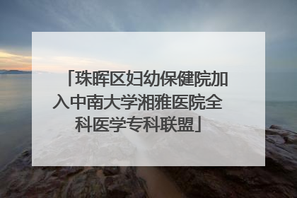 珠晖区妇幼保健院加入中南大学湘雅医院全科医学专科联盟