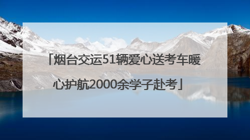 烟台交运51辆爱心送考车暖心护航2000余学子赴考
