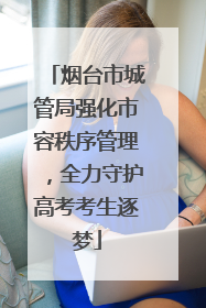 烟台市城管局强化市容秩序管理，全力守护高考考生逐梦