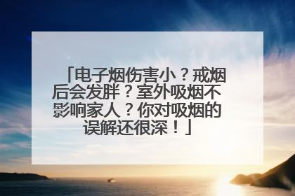 电子烟伤害小？戒烟后会发胖？室外吸烟不影响家人？你对吸烟的误解还很深！