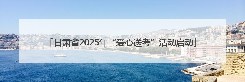 甘肃省2025年“爱心送考”活动启动