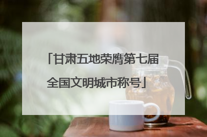 甘肃五地荣膺第七届全国文明城市称号