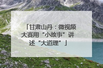 甘肃山丹：微视频大赛用“小故事”讲述“大道理”