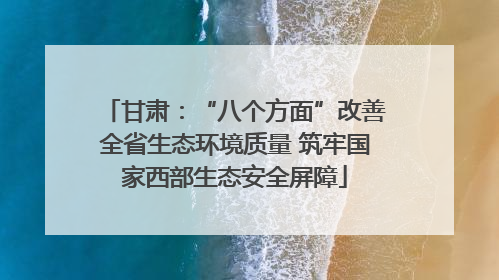 甘肃：“八个方面”改善全省生态环境质量 筑牢国家西部生态安全屏障