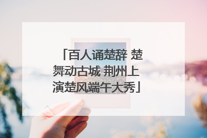 百人诵楚辞 楚舞动古城 荆州上演楚风端午大秀