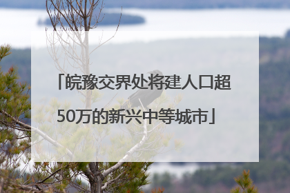 皖豫交界处将建人口超50万的新兴中等城市