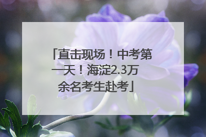 直击现场！中考第一天！海淀2.3万余名考生赴考