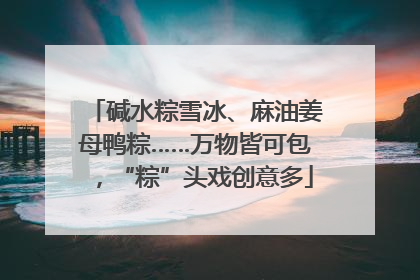 碱水粽雪冰、麻油姜母鸭粽……万物皆可包，“粽”头戏创意多