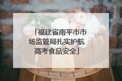 福建省南平市市场监管局扎实护航高考食品安全