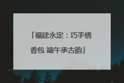 福建永定：巧手绣香包 端午承古韵