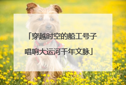 穿越时空的船工号子唱响大运河千年文脉