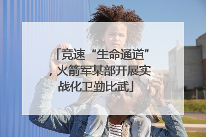 竞速“生命通道”，火箭军某部开展实战化卫勤比武
