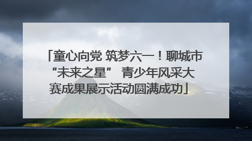 童心向党 筑梦六一！聊城市 “未来之星” 青少年风采大赛成果展示活动圆满成功