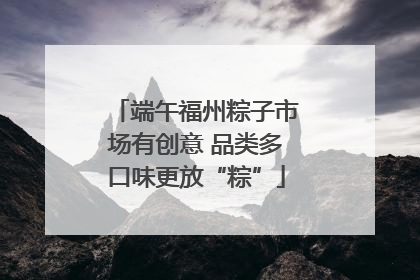 端午福州粽子市场有创意 品类多口味更放“粽”