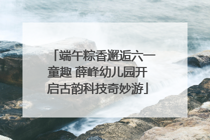 端午粽香邂逅六一童趣 薛峰幼儿园开启古韵科技奇妙游