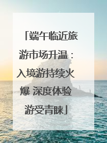 端午临近旅游市场升温：入境游持续火爆 深度体验游受青睐