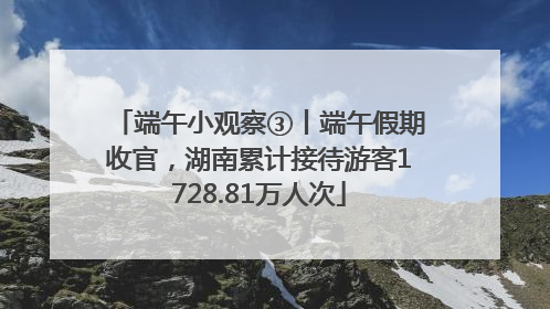 端午小观察③丨端午假期收官，湖南累计接待游客1728.81万人次