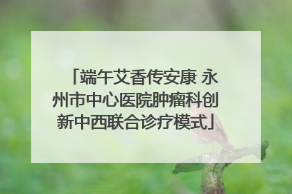 端午艾香传安康 永州市中心医院肿瘤科创新中西联合诊疗模式