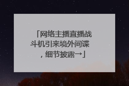 网络主播直播战斗机引来境外间谍，细节披露→
