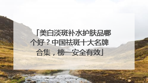 美白淡斑补水护肤品哪个好？中国祛斑十大名牌合集，榜一安全有效