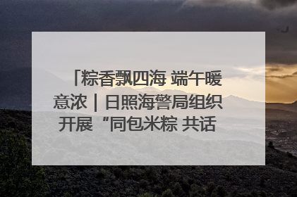 粽香飘四海 端午暖意浓｜日照海警局组织开展“同包米粽 共话端午”系列活动