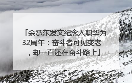 余承东发文纪念入职华为32周年：奋斗者可见变老，却一直还在奋斗路上