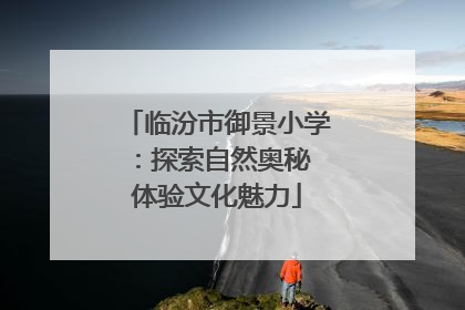 临汾市御景小学：探索自然奥秘 体验文化魅力