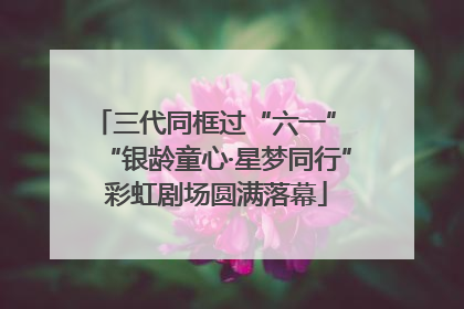 三代同框过“六一” “银龄童心·星梦同行”彩虹剧场圆满落幕
