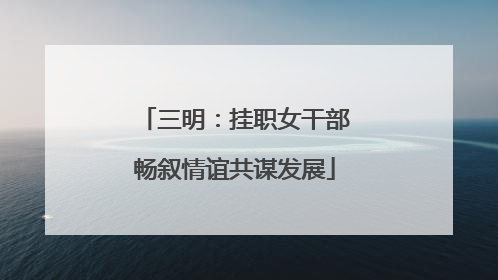 三明：挂职女干部畅叙情谊共谋发展