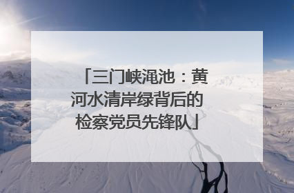 三门峡渑池：黄河水清岸绿背后的检察党员先锋队