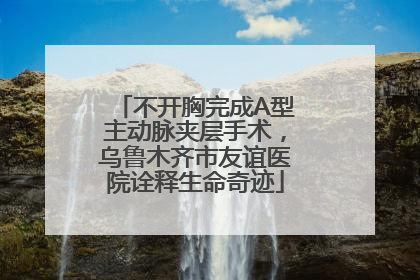不开胸完成A型主动脉夹层手术，乌鲁木齐市友谊医院诠释生命奇迹