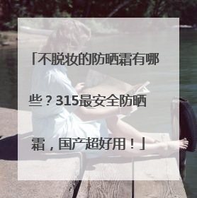 不脱妆的防晒霜有哪些？315最安全防晒霜，国产超好用！