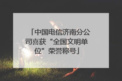 中国电信济南分公司喜获“全国文明单位”荣誉称号