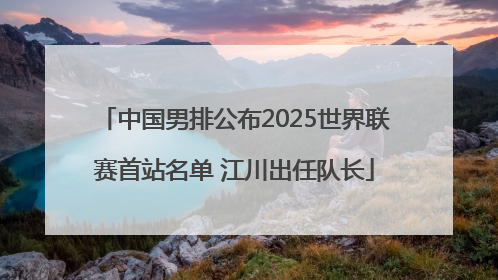 中国男排公布2025世界联赛首站名单 江川出任队长