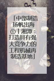 中部制造 扬帆出海①丨湘潭：打造具有强大竞争力的工程机械再制造基地