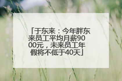 于东来：今年胖东来员工平均月薪9000元，未来员工年假将不低于40天