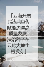 云南开展民法典宣传赋能边疆高质量发展 法治种子在云岭大地生根发芽