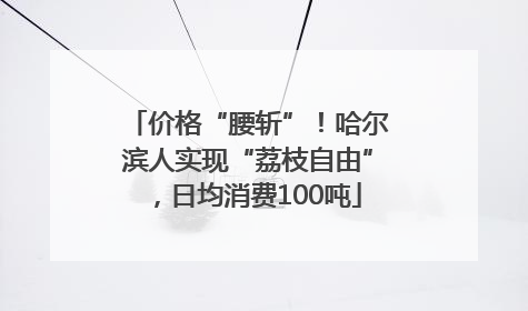 价格“腰斩”！哈尔滨人实现“荔枝自由”，日均消费100吨