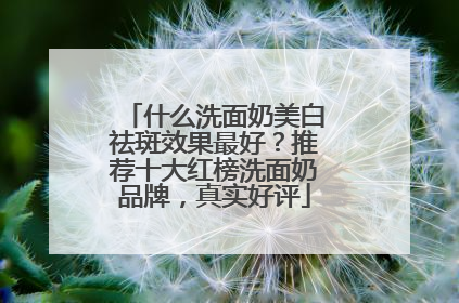 什么洗面奶美白祛斑效果最好？推荐十大红榜洗面奶品牌，真实好评